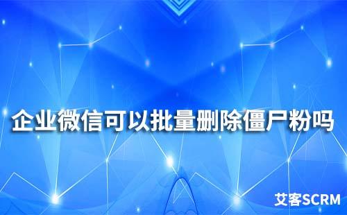 企業微信可以批量刪除僵尸粉嗎