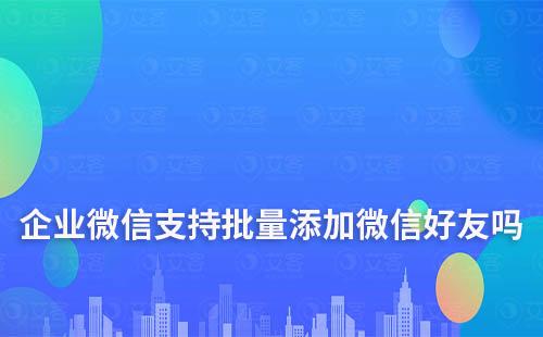 企業微信支持批量添加微信好友嗎