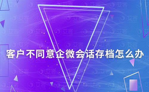 客戶不同意企微會話存檔怎么辦